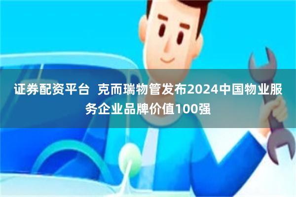 证券配资平台  克而瑞物管发布2024中国物业服务企业品牌价