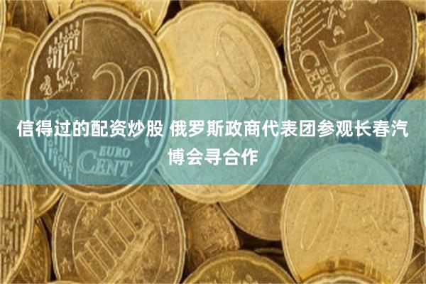 信得过的配资炒股 俄罗斯政商代表团参观长春汽博会寻合作