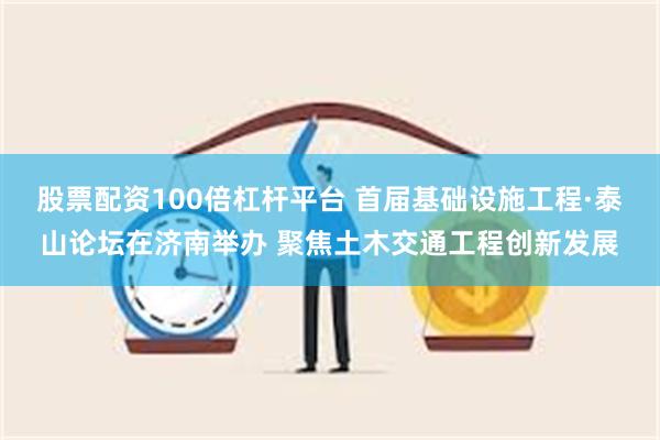 股票配资100倍杠杆平台 首届基础设施工程·泰山论坛在济南举办 聚焦土木交通工程创新发展