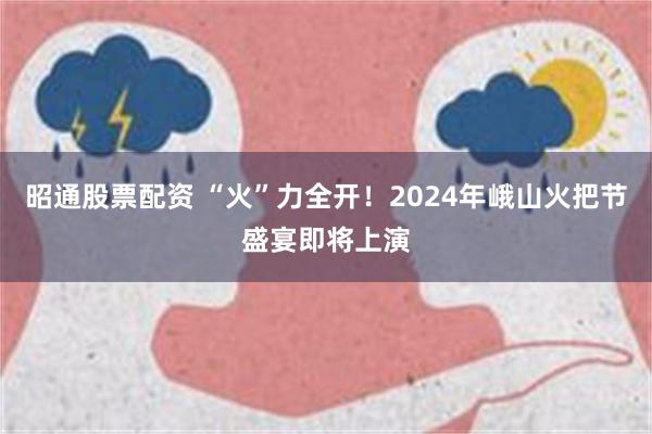 昭通股票配资 “火”力全开！2024年峨山火把节盛宴即将