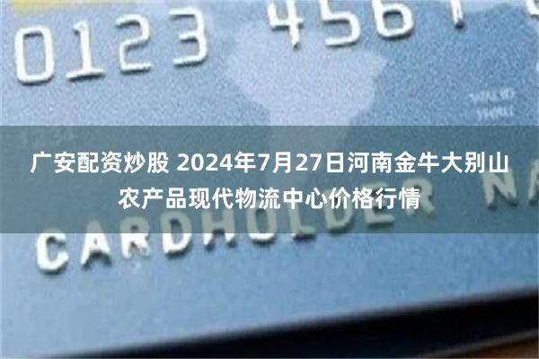 广安配资炒股 2024年7月27日河南金牛大别山农产品现代物流中心价格行情