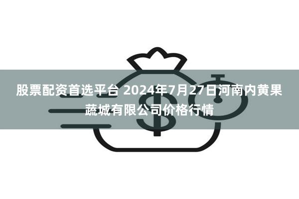 股票配资首选平台 2024年7月27日河南内黄果蔬城有限公司价格行情