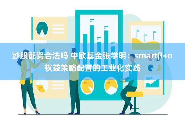 炒股配资合法吗 中欧基金张学明：smartβ+α权益策略配置的工业化实践