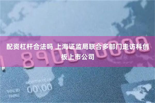 配资杠杆合法吗 上海证监局联合多部门走访科创板上市公司