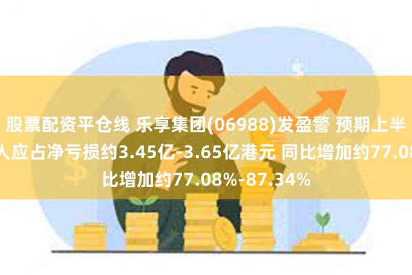 股票配资平仓线 乐享集团(06988)发盈警 预期上半年公司拥有人应占净亏损约3.45亿-3.65亿港元 同比增加约77.08%-87.34%