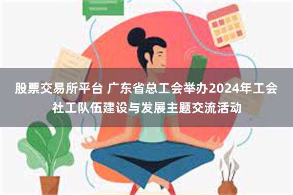 股票交易所平台 广东省总工会举办2024年工会社工队伍建