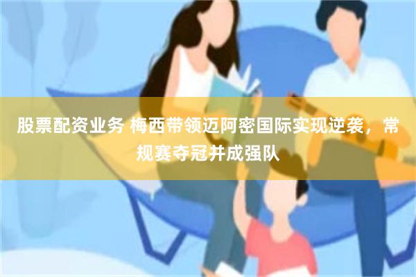 股票配资业务 梅西带领迈阿密国际实现逆袭，常规赛夺冠并成