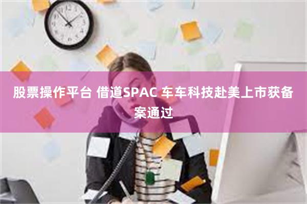 股票操作平台 借道SPAC 车车科技赴美上市获备案通过