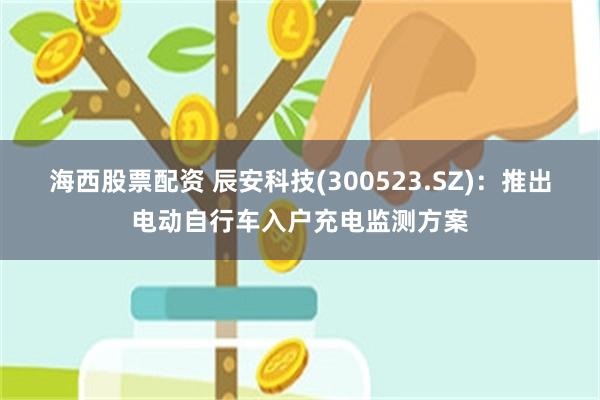 海西股票配资 辰安科技(300523.SZ)：推出电动自行车入户充电监测方案