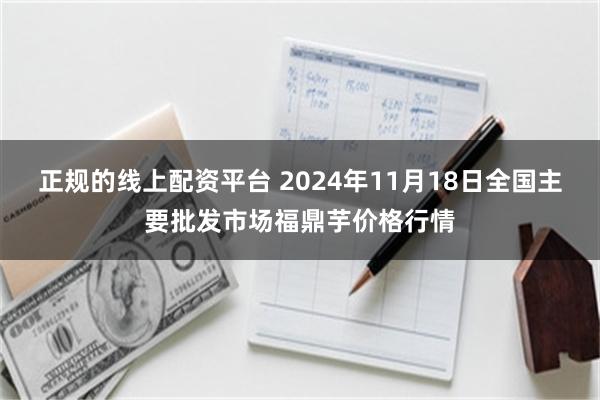 正规的线上配资平台 2024年11月18日全国主要批发市场福