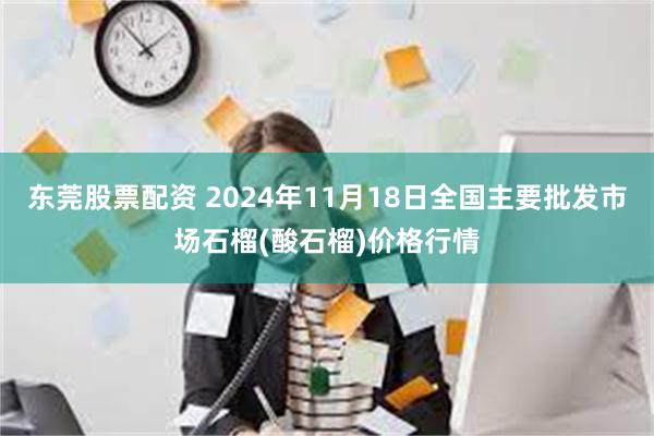 东莞股票配资 2024年11月18日全国主要批发市场石榴(酸