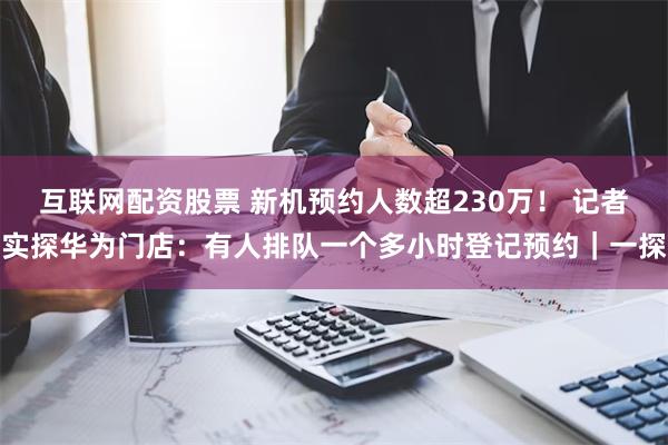 互联网配资股票 新机预约人数超230万！ 记者实探华为门店：