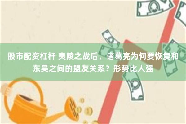 股市配资杠杆 夷陵之战后，诸葛亮为何要恢复和东吴之间的盟友关系？形势比人强