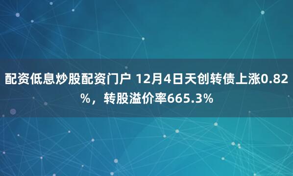 配资低息炒股配资门户 12月4日天创转债上涨0.82%，转股溢价率665.3%