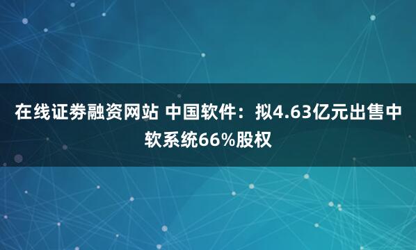 在线证劵融资网站 中国软件：拟4.63亿元出售中软系统66%股权