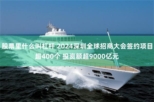 股票里什么叫杠杆 2024深圳全球招商大会签约项目超400个 投资额超9000亿元