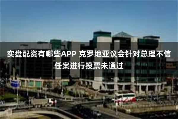 实盘配资有哪些APP 克罗地亚议会针对总理不信任案进行投票未通过