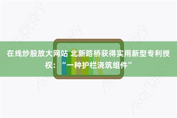 在线炒股放大网站 北新路桥获得实用新型专利授权：“一种护栏浇筑组件”