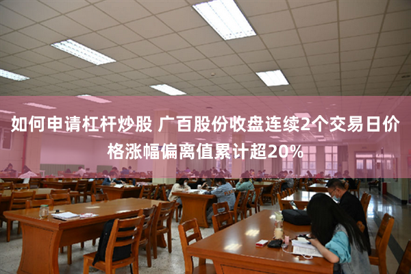 如何申请杠杆炒股 广百股份收盘连续2个交易日价格涨幅偏离值累计超20%