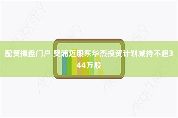 配资操盘门户 奥浦迈股东华杰投资计划减持不超344万股