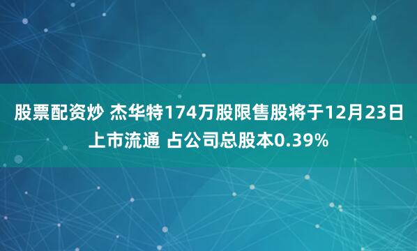 股票配资炒 杰华特174万股限售股将于12月23日上市流通 占公司总股本0.39%