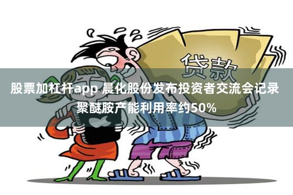 股票加杠杆app 晨化股份发布投资者交流会记录 聚醚胺产能利用率约50%