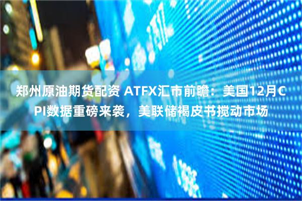 郑州原油期货配资 ATFX汇市前瞻：美国12月CPI数据重磅来袭，美联储褐皮书搅动市场