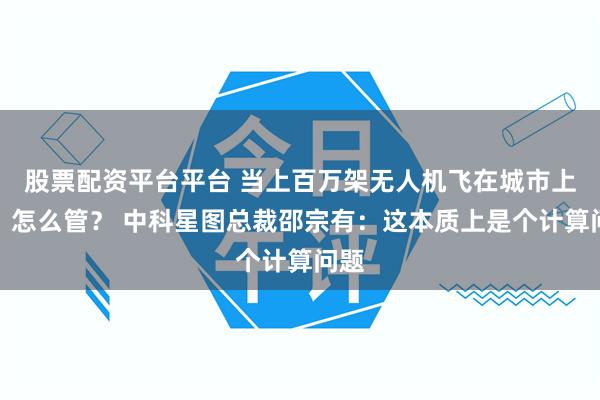 股票配资平台平台 当上百万架无人机飞在城市上空，怎么管？ 中科星图总裁邵宗有：这本质上是个计算问题