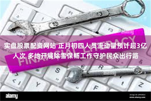 实盘股票配资网站 正月初四人员流动量预计超3亿人次 多地开展除雪保畅工作守护民众出行路