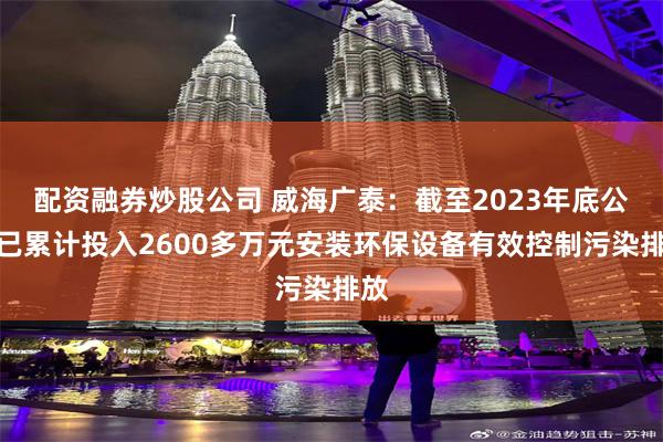 配资融券炒股公司 威海广泰：截至2023年底公司已累计投入2600多万元安装环保设备有效控制污染排放