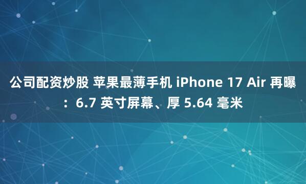 公司配资炒股 苹果最薄手机 iPhone 17 Air 再曝：6.7 英寸屏幕、厚 5.64 毫米