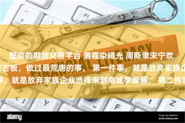 配资的期货交易平台 落霞染曦光 周斯聿宋宁欢 周斯聿是京圈出了名的老古板，做过最荒唐的事， 第一件事，就是放弃家族企业选择来到南城学画画， 第二件事，就是