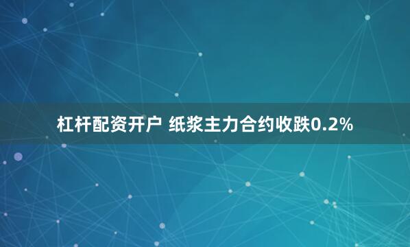 杠杆配资开户 纸浆主力合约收跌0.2%