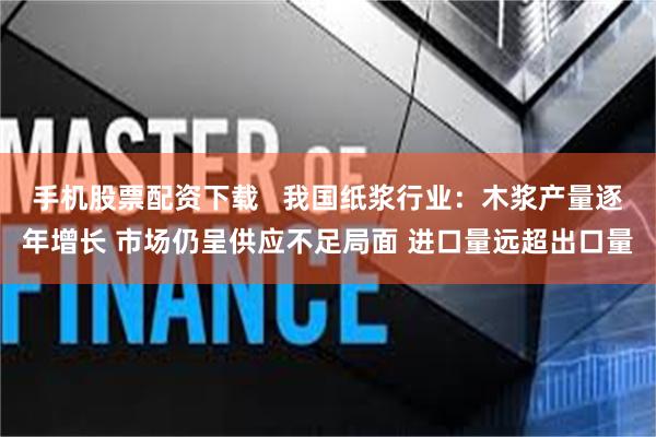 手机股票配资下载   我国纸浆行业：木浆产量逐年增长 市场仍呈供应不足局面 进口量远超出口量